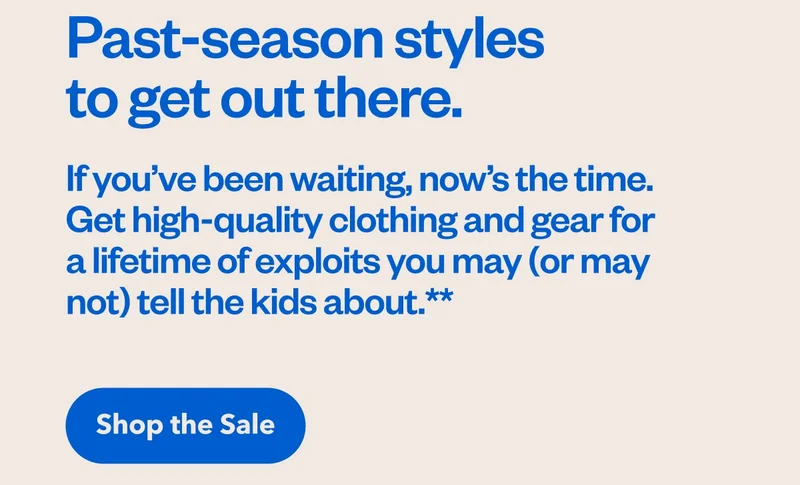 Past-season styles to get out there. If you’ve been waiting, now’s the time. Get high-quality clothing and gear for a lifetime of exploits you may (or may not) tell the kids about. Shop the sale.