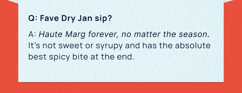 Q: Fave Dry Jan sip? | A: Haute Marg forever, no matter the season. It’s not sweet or syrupy and has the absolute best spicy bite at the end.