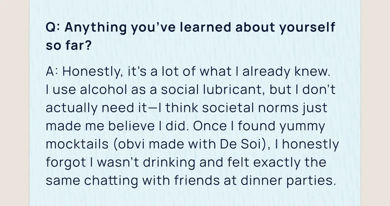 Q: Anything you’ve learned about yourself so far? | A: Honestly, it’s a lot of what I already knew.  I use alcohol as a social lubricant, but I don’t actually need it—I think societal norms just made me believe I did. Once I found yummy mocktails (obvi made with De Soi), I honestly forgot I wasn’t drinking and felt exactly the same chatting with friends at dinner parties.