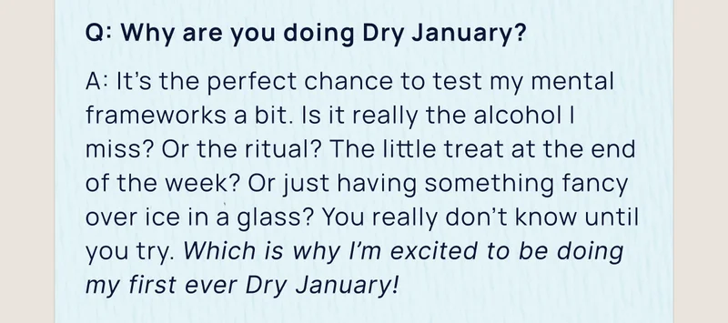 Q: Why are you doing Dry January? | A: It’s the perfect chance to test my mental frameworks a bit. Is it really the alcohol I miss? Or the ritual? The little treat at the end of the week? Or just having something fancy over ice in a glass? You really don’t know until you try. Which is why I’m excited to be doing my first ever Dry January!
