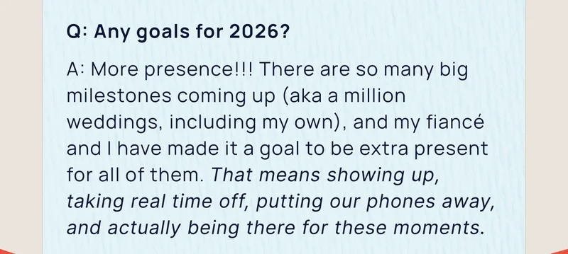 Q: Any goals for 2026? | A: More presence!!! There are so many big milestones coming up (aka a million weddings, including my own), and my fiancé and I have made it a goal to be extra present for all of them. That means showing up, taking real time off, putting our phones away, and actually being there for these moments.