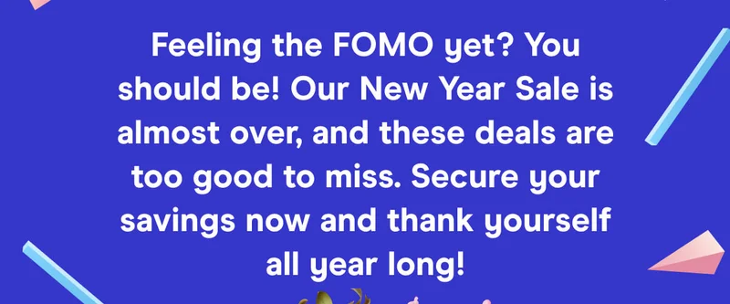 Feeling the FOMO yet? You should be! Our New Year Sale is almost over, and these deals are too good to miss. Secure your savings now and thank yourself all year long!