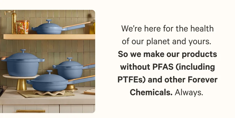 We’re here for the health of our planet and yours.  So we make our products without PFAS (including PTFEs) and other Forever Chemicals. Always.