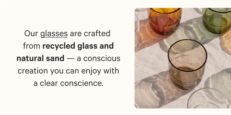 Our glasses are crafted  from recycled glass and natural sand — a conscious creation you can enjoy with a clear conscience.