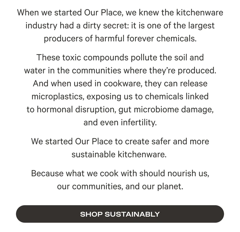 We started Our Place to create safer and more sustainable kitchenware.  Because what we cook with should nourish us, our communities, and our planet.