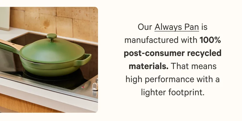 Our Always Pan is manufactured with 100% post-consumer recycled materials. That means high performance with a lighter footprint.