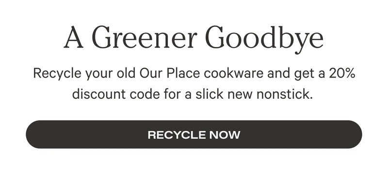A Greener Goodbye - Recycle your old Our Place cookware and get a 20% discount code for a slick new nonstick. Recycle Now