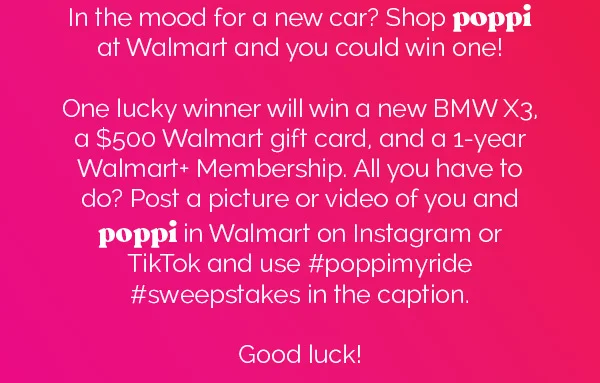 In the mood for a new car? Shop poppi at Walmart and you could win one! One lucky winner will win a new BMW X3, a $500 Walmart gift card, and a 1-year Walmart+ Membership. All you have to do? Post a picture or video of you and poppi in Walmart on Instagram or TikTok and use #poppimyride #sweepstakes in the caption. Good luck!