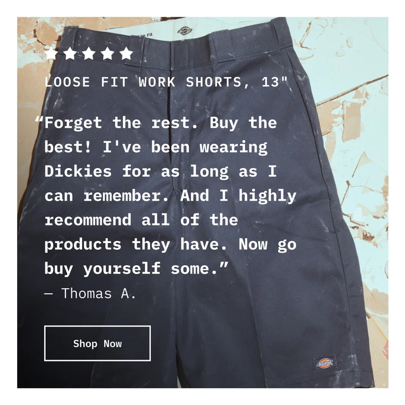 5-Star Loose Fit Work Shorts, 13" “Forget the rest. Buy the best! I've been wearing Dickies for as long as I can remember. And I highly recommend all of the products they have. Now go buy yourself some.” — Thomas A. Shop Now.