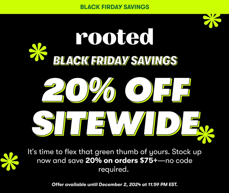 BLACK FIRDAY SAVINGS black friday SAVINGS 20% OFF SITEWIDE It’s time to flex that green thumb of yours. Stock up now and save 20% on orders $75+—no code required.&nbsp;  Offer available until December 2, 2024 at 11:59 PM EST.