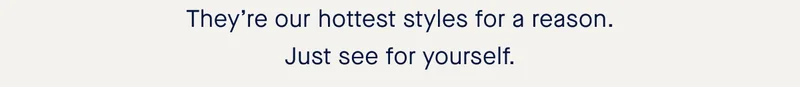 They’re our hottest styles for a reason. Just see for yourself.