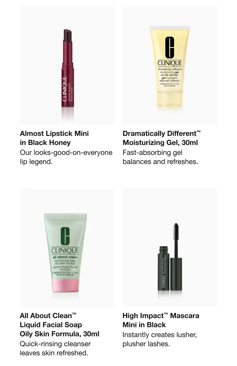 Almost Lipstick Mini  in Black Honey | Our looks-good-on-everyone lip legend. | Dramatically Different™  Moisturizing Gel, 30ml  | Fast-absorbing gel  balances and refreshes.  | All About Clean™  Liquid Facial Soap  Oily Skin Formula, 30ml | Quick-rinsing cleanser  leaves skin refreshed.  | High Impact™ Mascara  Mini in Black  | Instantly creates lusher, plusher lashes.