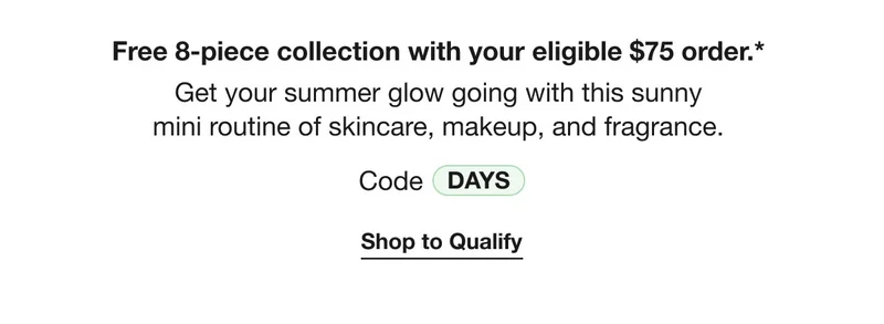 Free 8-piece collection with your eligible $75 order.*  Get your summer glow going with this sunny  mini routine of skincare, makeup, and fragrance. Code DAYS | Shop to Qualify