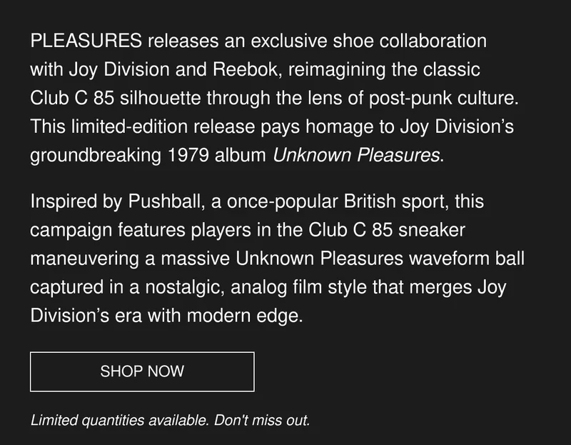 PLEASURES releases an exclusive shoe collaboration with Joy Division and Reebok, reimagining the classic Club C 85 silhouette through the lens of post-punk culture. This limited-edition release pays homage to Joy Division’s groundbreaking 1979 album Unknown Pleasures. | Inspired by Pushball, a once-popular British sport, this campaign features players in the Club C 85 sneaker maneuvering a massive Unknown Pleasures waveform ball captured in a nostalgic, analog film style that merges Joy Division’s era with modern edge. | SHOP NOW | Limited quantities available. Don't miss out.