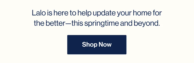 Lalo is here to help update your home for the better—this springtime and beyond. Shop Now