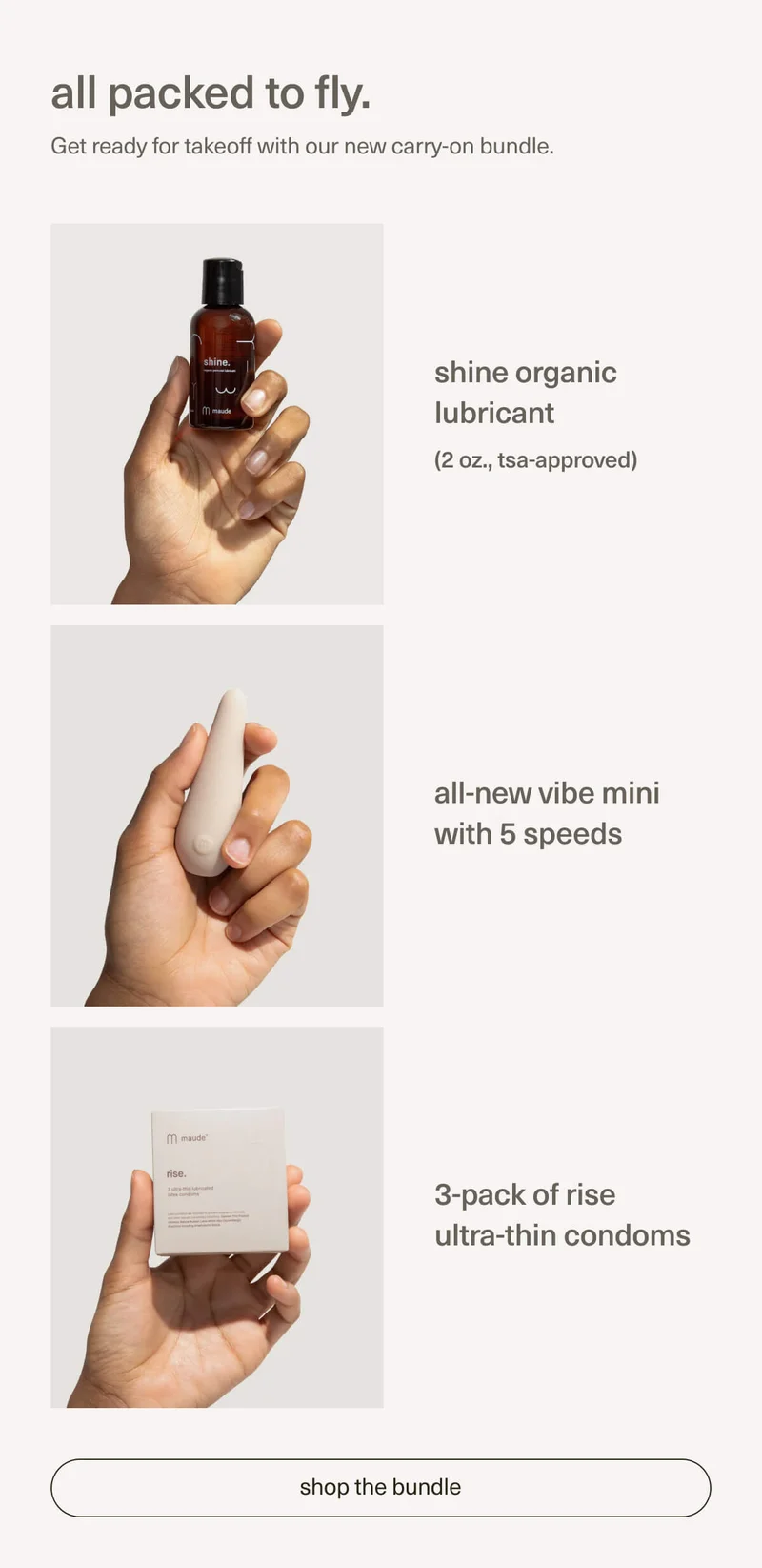 all packed to fly. | Get ready for takeoff with our new carry-on bundle. | Shine organic lubricant | (2 oz., TSA-approved) | all-new vibe mini with 5 speeds | 3-pack of rise ultra-thin condoms | [ shop the bundle ]