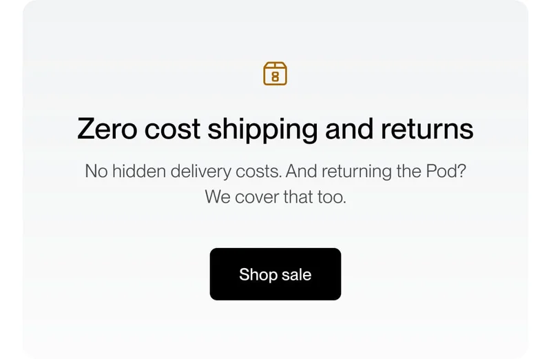 Zero cost shipping and returns | No hidden delivery costs. And returning the Pod? We cover that too.