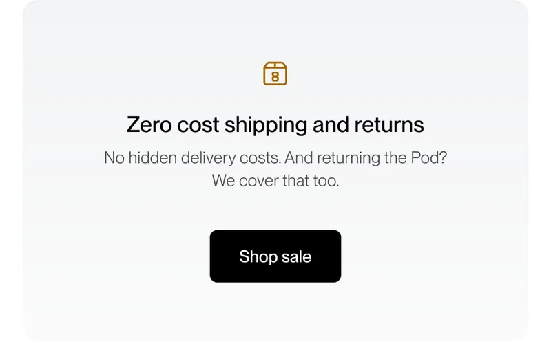 Zero cost shipping and returns | No hidden delivery costs. And returning the Pod?  We cover that too.