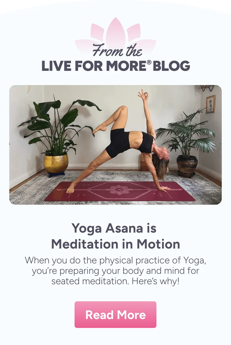 From the Live For More Blog. Yoga Asana is Meditation in Motion –&nbsp;When you do the physical practice of Yoga, you're preparing your body and mind for seated meditation. Here's why!