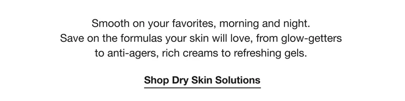 Smooth on your favorites, morning and night. Save on the formulas your skin will love, from glow-getters to anti-agers, rich creams to refreshing gels. Shop Dry Skin Solutions