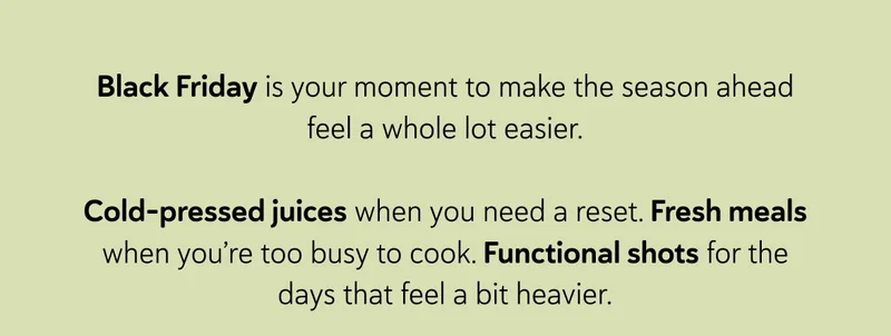 Black Friday is your moment to make the season ahead feel a whole lot easier.  Cold-pressed juices when you need a reset. Fresh meals when you’re too busy to cook. Functional shots for the days that feel a bit heavier.