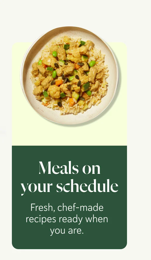 Meals on your schedule Fresh, chef-made recipes ready when you are.