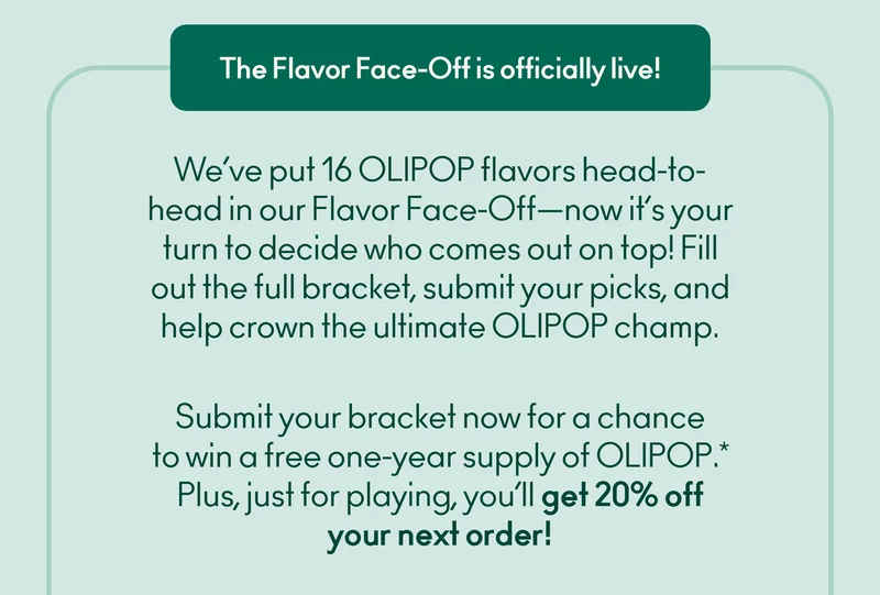 We’ve put 16 OLIPOP flavors head-to-head in our Flavor Face-Off—now it’s your turn to decide who comes out on top! Fill out the full bracket, submit your picks, and help crown the ultimate OLIPOP champ.  Submit your bracket now for a chance to win a free one-year supply of OLIPOP.* Plus, just for playing, you’ll get 20% off your next order!