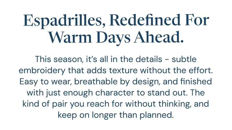 Espadrilles, redefined for warm days ahead. This season, it’s all in the details - subtle embroidery that adds texture without the effort. Easy to wear, breathable by design, and finished with just enough character to stand out. The kind of pair you reach for without thinking, and keep on longer than planned.