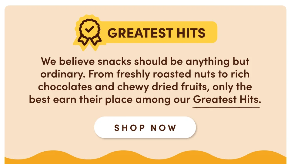Greatest hits: We believe snacks should be anything but ordinary. Each one from here, from our freshly roasted nuts to rich chocolates and chewy dried fruits, earns its spot among our Greatest Hits; Shop now
