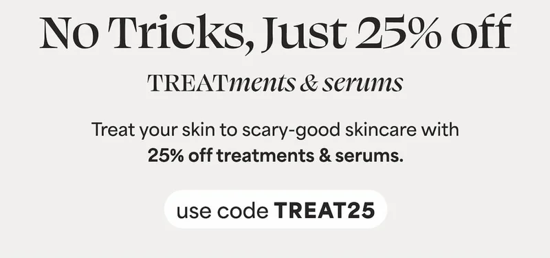 No Tricks, just 25% off TREATments & serums Treat your skin to scary-good skincare with 25% off treatments & serums.
