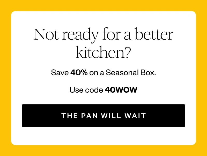 Not ready for a better kitchen? | | Save 40% on a Seasonal Box. | Use code 40WOW | THE PAN WILL WAIT