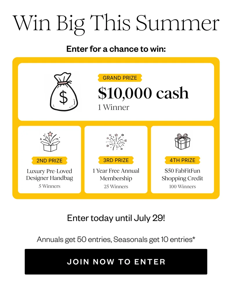 Win Big This Summer | Enter for a chance to win: | GRAND PRIZE $10,000 cash 1 Winner | 2ND PRIZE Luxury Pre-Loved Designer Handbag 5 Winners | 3RD PRIZE 1 Year Free Annual Membership 25 Winners | 4TH PRIZE $50 FabFitFun Shopping Credit 100 Winners | Enter today until July 29! | Annual Get 50 entries, Seasonal get 10 entries* | JOIN NOW TO ENTER