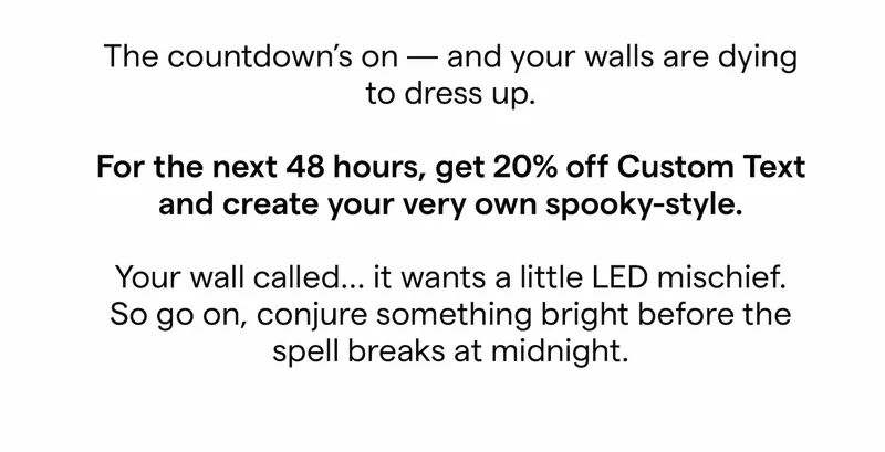 The countdown's on and your walls are dying to dress up. For the next 48 hours, get 20% off Custom Text and create your very own spooky-style. Your wall called... it wants a little LED mischief. So go on, conjure something bright before the spell breaks at midnight.