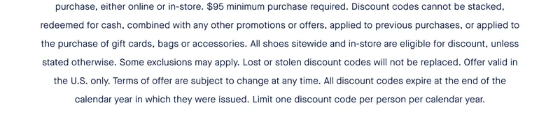 $95 minimum purchase required. Discount codes cannot be stacked, redeemed for cash, combined with any other promotions or offers, applied to previous purchases, or applied to the purchase of gift cards, bags or accessories. All shoes sitewide and in-store are eligible for discount, unless stated otherwise. Some exclusions may apply. Lost or stolen discount codes will not be replaced. Offer valid in the U.S. only. Terms of offer are subject to change at any time. All discount codes expire at the end of the calendar year in which they were issued. Limit one discount code per person per calendar year.
