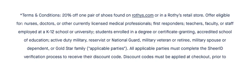 *Terms & Conditions: 20% off one pair of shoes found on rothys.com or in a Rothy’s retail store. Offer eligible for: nurses, doctors, or other currently licensed medical professionals; first responders; teachers, faculty, or staff employed at a K-12 school or university; students enrolled in a degree or certificate-granting, accredited school of education; active duty military, reservist or National Guard, military veteran or retiree, military spouse or dependent, or Gold Star family (''applicable parties''). All applicable parties must complete the SheerID verification process to receive their discount code. Discount codes must be applied at checkout, prior to purchase, either online or in-store.