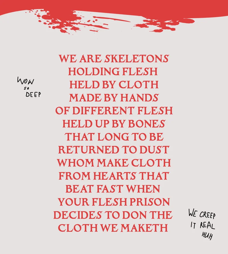 WE ARE SKELETONSHOLDING FLESH  HELD BY CLOTH MADE BY HANDS OF DIFFERENT FLESH HELD UP BY BONES THAT LONG TO BE RETURNED TO DUSTWHOM MAKE CLOTHFROM HEARTS THATBEAT FAST WHEN  YOUR FLESH PRISON DECIDES TO DON THE CLOTH WE MAKETH