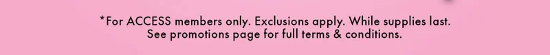 *For ACCESS members only. Exclusions apply. While supplies last. See promotions page for full terms & conditions.