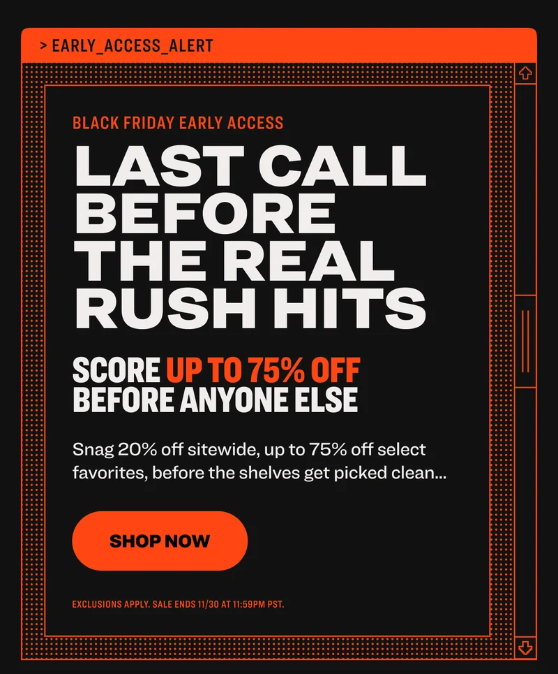 black friday early access LAST CALL BEFORE THE REAL RUSH HITS Score up to 75% off before anyone else Snag 20% off sitewide, up to 75% off select favorites, before the shelves get picked clean... shop now exclusions apply. sale ends 11/30 at 11:59pm PST.