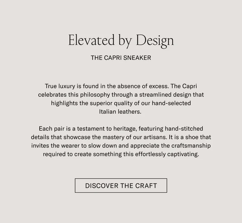 Elevated by Design THE CAPRI SNEAKER  True luxury is found in the absence of excess. The Capri celebrates this philosophy through a streamlined design that highlights the superior quality of our hand-selected Italian leathers.  Each pair is a testament to heritage, featuring hand-stitched details that showcase the mastery of our artisans. It is a shoe that invites the wearer to slow down and appreciate the craftsmanship required to create something this effortlessly captivating.  [DISCOVER THE CRAFT]