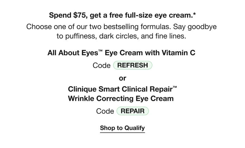 Spend $75, get a free full-size eye cream.* | Choose one of our two bestselling formulas. Say goodbye  to puffiness, dark circles, and fine lines. | All About Eyes™ Eye Cream with Vitamin C | Code discount code or | Clinique Smart Clinical Repair™ Wrinkle Correcting Eye Cream | Code REPAIR | Shop to Qualify