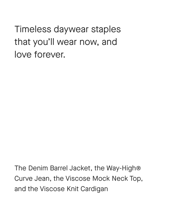 [IMAGE]Timeless daywear staples that you'll wear now, and love forever.The Denim Barrel Jacket, the Way-Highe Curve Jean, the Viscose Mock Neck Top, and the Viscose Knit Cardigan