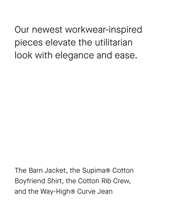 Our newest workwear-inspired pieces elevate the utilitarian look with elegance and ease.The Barn Jacket, the Supima® Cotton Boyfriend Shirt, the Cotton Rib Crew, and the Way-High® Curve Jean