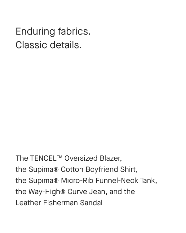 Enduring fabrics. Classic details. The TENCEL™ Oversized Blazer, the Supima® Cotton Boyfriend Shirt, the Supima® Micro-Rib Funnel-Neck Tank, the Way-High® Curve Jean, and the Leather Fisherman Sandal