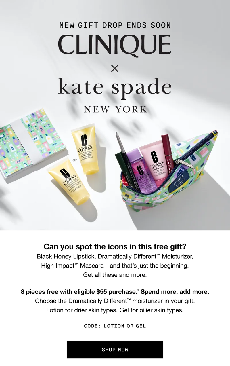 NEW GIFT DROP ENDS SOON. CLINIQUE x Kate Spade New York | Can you spot the icons in this free gift? Black Honey Lipstick, Dramatically Different TM Moisturizer, High Impact TM Mascara - and that’s just the beginning. Get all these and more. 8 pieces free with eligible $55 purchase.* Spend more, add more. Choose the Dramatically Different TM moisturizer in your gift. Lotion for drier skin types. Gel for oilier skin types. CODE: LOTION OR GEL | SHOP NOW