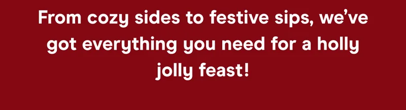 From cozy sides to festive sips, we’ve got everything you need for a holly jolly feast!
