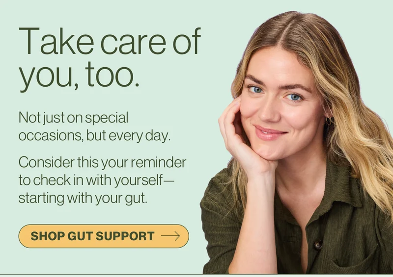 Take care of you, too. Not just on special occasions, but every day. Consider this your reminder to check in with yourself—starting with your gut. Shop gut support.