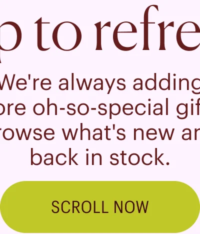 Tap to Refresh - We're always adding more oh-so-special gifts. Browse what's new and back in stock. Scroll Now