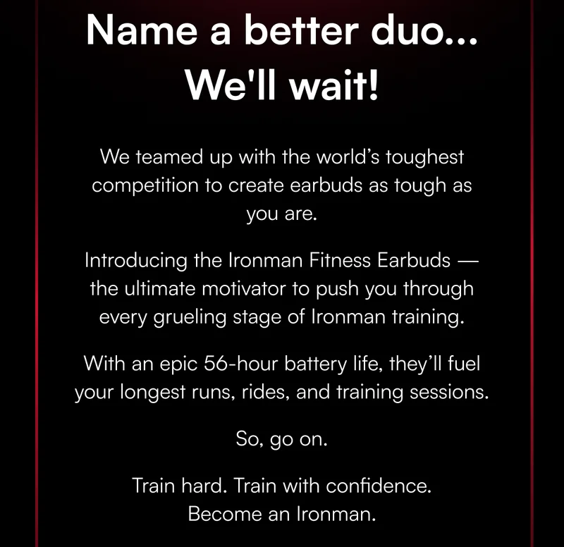 Name a better duo... We'll wait! We teamed up with the world’s toughest competition to create earbuds as tough as you are. Introducing the Ironman Fitness Earbuds —the ultimate motivator to push you through every grueling stage of Ironman training. With an epic 56-hour battery life, they’ll fuel your longest runs, rides, and training sessions. So, go on. Train hard. Train with confidence. Become an Ironman.