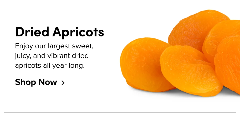 Dried Apricots Enjoy our largest sweet, juicy, and vibrant dried apricots all year long. Shop Now