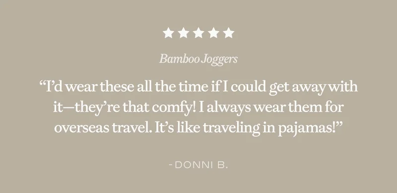 ''I'd wear these all the time if I could get away with it-they're that comfy! I always wear them for overseas travel. It's like traveling in pajamas!'' -Donni B. ''I'd wear these all the time if I could get away with it-they're that comfy! I always wear them for overseas travel. It's like traveling in pajamas!'' -Donni B.